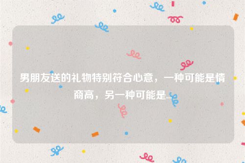 男朋友送的礼物特别符合心意,一种可能是情商高,另一种可能是...