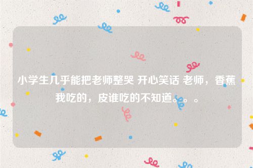 小学生几乎能把老师整哭 开心笑话 老师,香蕉我吃的,皮谁吃的不知道。。。