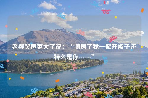 老婆哭声更大了说:“洞房了我一掀开被子还特么是你……”