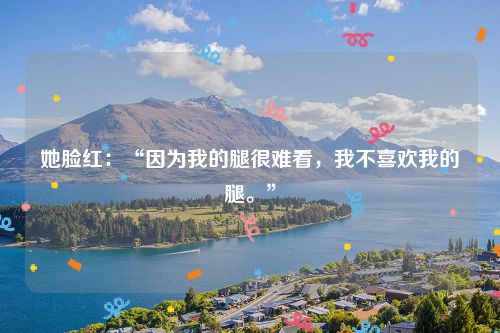 她脸红:“因为我的腿很难看,我不喜欢我的腿。”