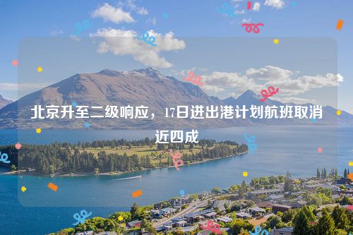 北京升至二级响应,17日进出港计划航班取消近四成