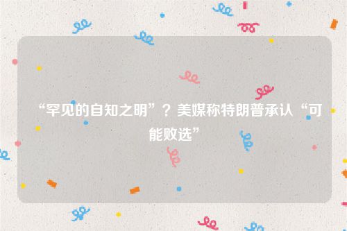 “罕见的自知之明”?美媒称特朗普承认“可能败选”