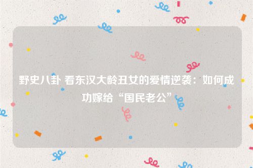 野史八卦 看东汉大龄丑女的爱情逆袭:如何成功嫁给“国民老公”