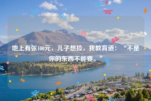 地上有张100元,儿子想捡,我教育道:“不是你的东西不能要。”
