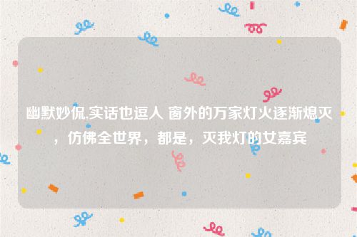 幽默妙侃,实话也逗人 窗外的万家灯火逐渐熄灭,仿佛全世界,都是,灭我灯的女嘉宾