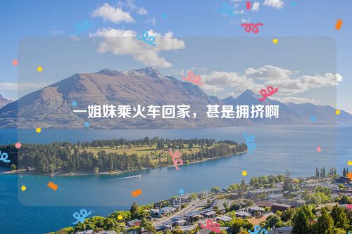 一姐妹乘火车回家,甚是拥挤啊