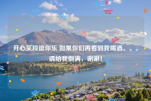 开心笑段逗你乐 如果你们再看到我喝酒。。。请给我倒满,谢谢!